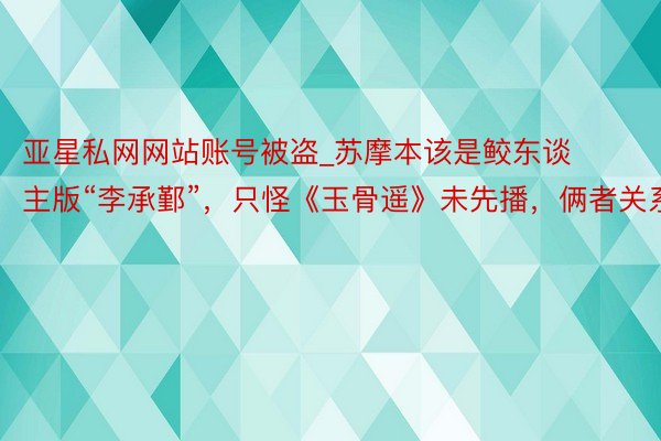亚星私网网站账号被盗_苏摩本该是鲛东谈主版“李承鄞”，只怪《玉骨遥》未先播，俩者关系广