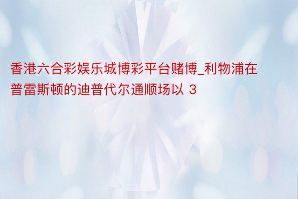 香港六合彩娱乐城博彩平台赌博_利物浦在普雷斯顿的迪普代尔通顺场以 3