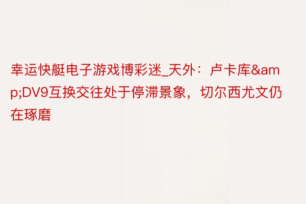 幸运快艇电子游戏博彩迷_天外：卢卡库&DV9互换交往处于停滞景象，切尔西尤文仍在琢磨
