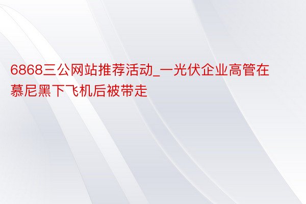 6868三公网站推荐活动_一光伏企业高管在慕尼黑下飞机后被带走