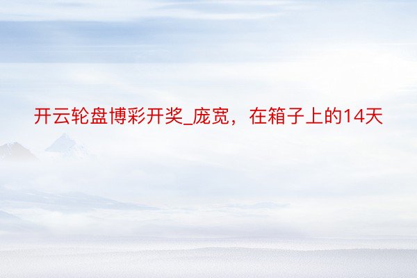 开云轮盘博彩开奖_庞宽，在箱子上的14天