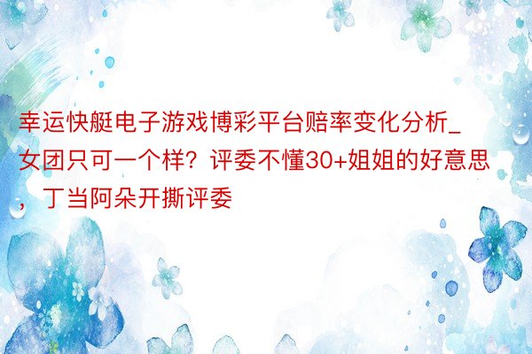 幸运快艇电子游戏博彩平台赔率变化分析_女团只可一个样？评委不懂30+姐姐的好意思，丁当阿朵开撕评委