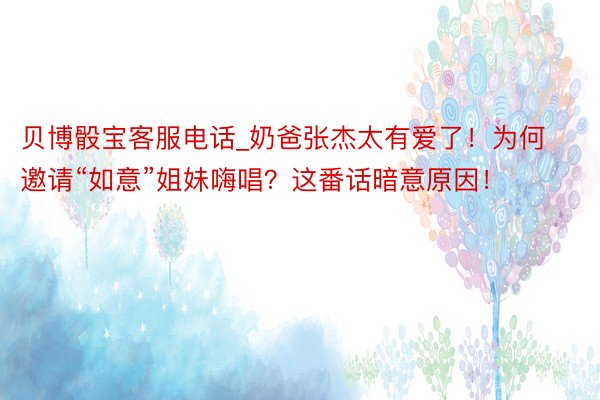 贝博骰宝客服电话_奶爸张杰太有爱了！为何邀请“如意”姐妹嗨唱？这番话暗意原因！