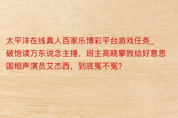 太平洋在线真人百家乐博彩平台游戏任务_破饱读万东说念主捶，班主高晓攀败给好意思国相声演员艾杰西，到底冤不冤？