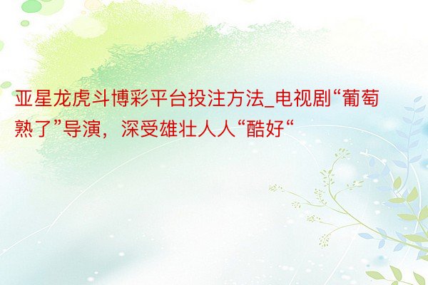亚星龙虎斗博彩平台投注方法_电视剧“葡萄熟了”导演，深受雄壮人人“酷好“