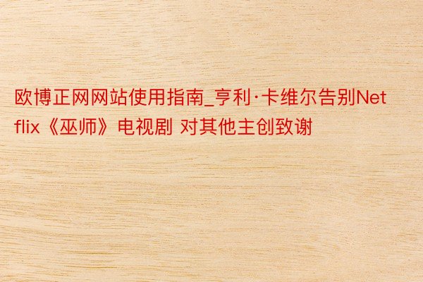 欧博正网网站使用指南_亨利·卡维尔告别Netflix《巫师》电视剧 对其他主创致谢