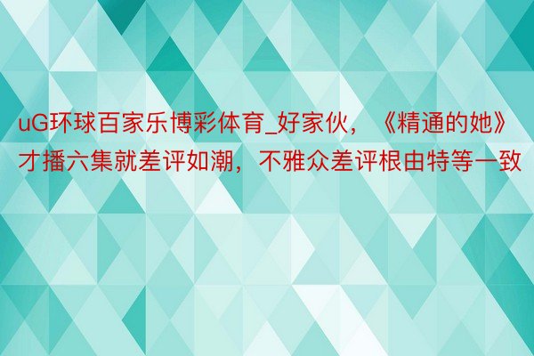 uG环球百家乐博彩体育_好家伙，《精通的她》才播六集就差评如潮，不雅众差评根由特等一致