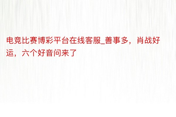 电竞比赛博彩平台在线客服_善事多，肖战好运，六个好音问来了