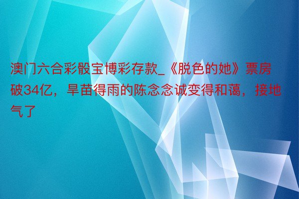 澳门六合彩骰宝博彩存款_《脱色的她》票房破34亿，旱苗得雨的陈念念诚变得和蔼，接地气了