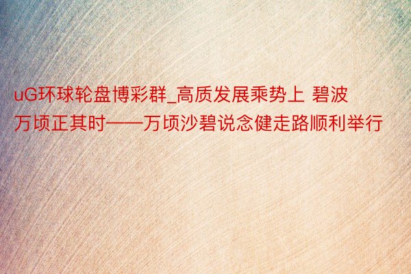 uG环球轮盘博彩群_高质发展乘势上 碧波万顷正其时——万顷沙碧说念健走路顺利举行