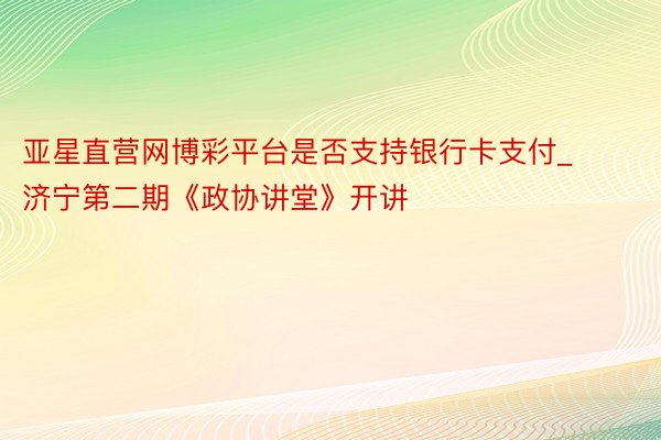 亚星直营网博彩平台是否支持银行卡支付_济宁第二期《政协讲堂》开讲