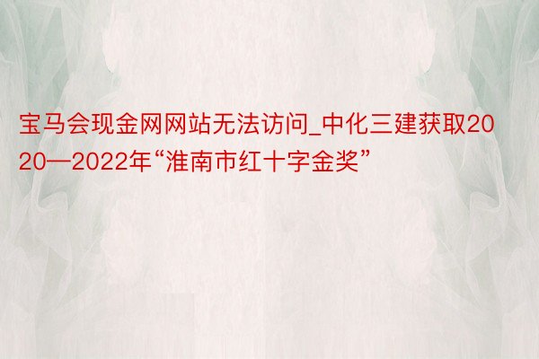 宝马会现金网网站无法访问_中化三建获取2020—2022年“淮南市红十字金奖”