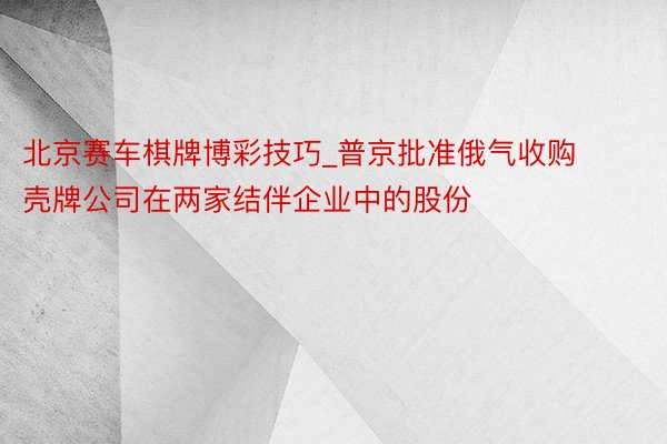 北京赛车棋牌博彩技巧_普京批准俄气收购壳牌公司在两家结伴企业中的股份