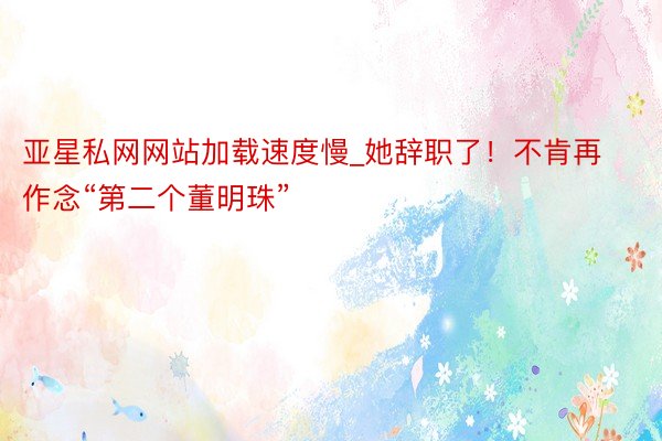 亚星私网网站加载速度慢_她辞职了！不肯再作念“第二个董明珠”