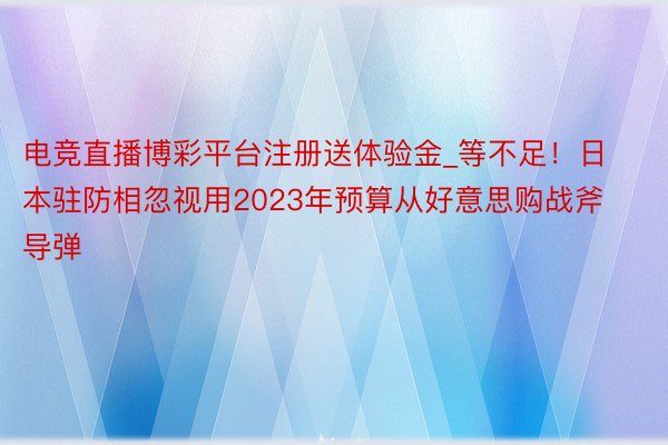 电竞直播博彩平台注册送体验金_等不足！日本驻防相忽视用2023年预算从好意思购战斧导弹