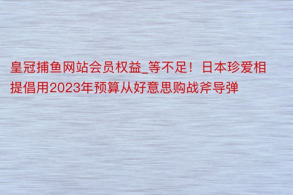 皇冠捕鱼网站会员权益_等不足！日本珍爱相提倡用2023年预算从好意思购战斧导弹