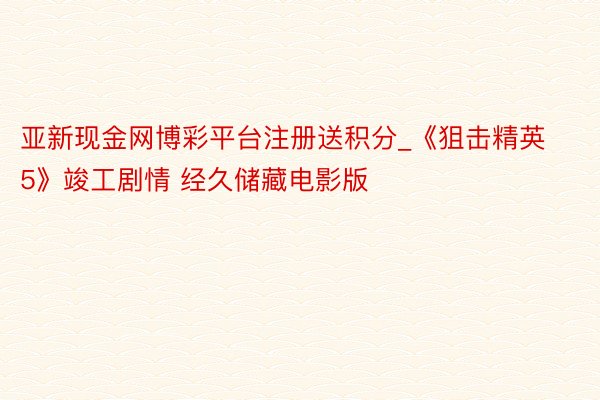 亚新现金网博彩平台注册送积分_《狙击精英5》竣工剧情 经久储藏电影版
