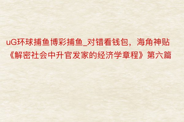 uG环球捕鱼博彩捕鱼_对错看钱包，海角神贴《解密社会中升官发家的经济学章程》第六篇